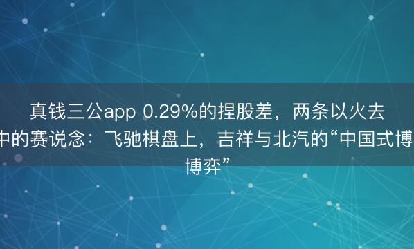 真钱三公app 0.29%的捏股差，两条以火去蛾中的赛说念：飞驰棋盘上，吉祥与北汽的“中国式博弈”