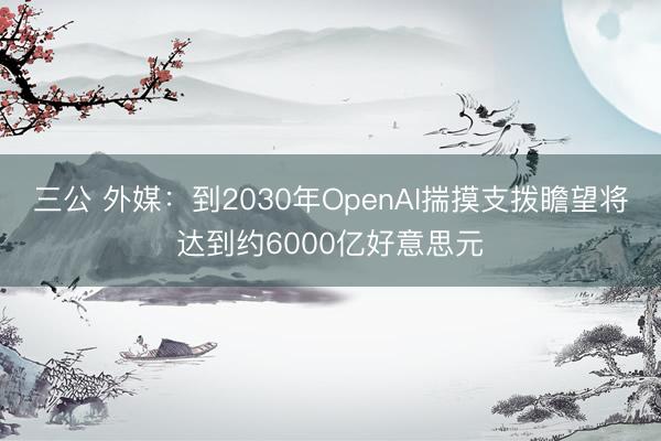 三公 外媒：到2030年OpenAI揣摸支拨瞻望将达到约6000亿好意思元