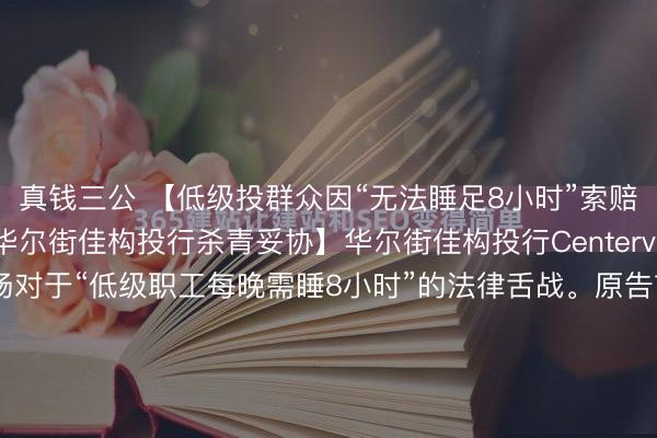 真钱三公 【低级投群众因“无法睡足8小时”索赔数百万好意思元，与华尔街佳构投行杀青妥协】华尔街佳构投行Centerview突发妥协，平息了一场对于“低级职工每晚需睡8小时”的法律舌战。原告前分析师曾索赔500万好意思元，<a href=