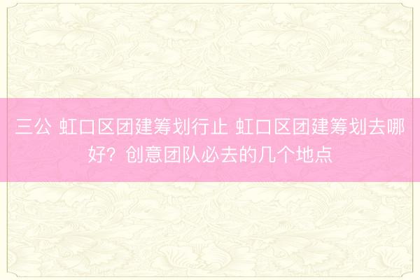 三公 虹口区团建筹划行止 虹口区团建筹划去哪好？创意团队必去的几个地点