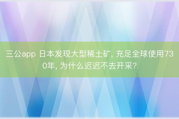 三公app 日本发现大型稀土矿, 充足全球使用730年, 为什么迟迟不去开采?