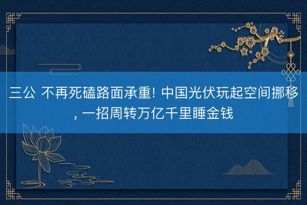三公 不再死磕路面承重! 中国光伏玩起空间挪移, 一招周转万亿千里睡金钱