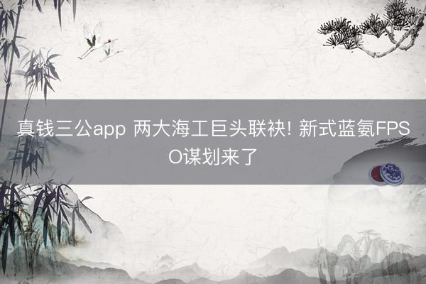 真钱三公app 两大海工巨头联袂! 新式蓝氨FPSO谋划来了