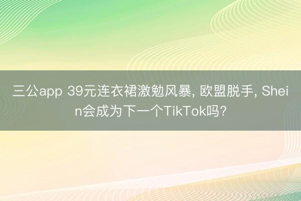 三公app 39元连衣裙激勉风暴， 欧盟脱手， Shein会成为下一个TikTok吗?