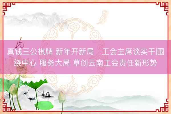 真钱三公棋牌 新年开新局・工会主席谈实干|围绕中心 服务大局 草创云南工会责任新形势