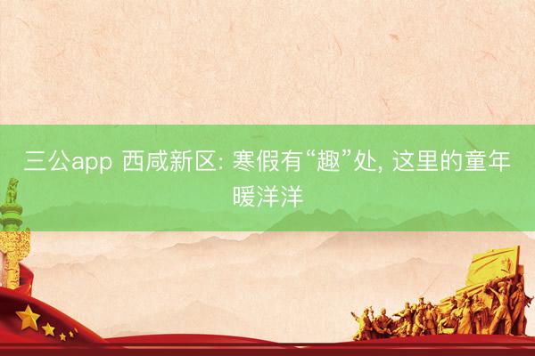 三公app 西咸新区: 寒假有“趣”处， 这里的童年暖洋洋