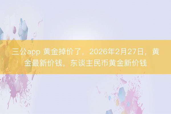 三公app 黄金掉价了，2026年2月27日，黄金最新价钱，东谈主民币黄金新价钱