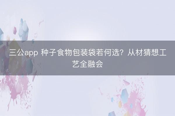 三公app 种子食物包装袋若何选？从材猜想工艺全融会