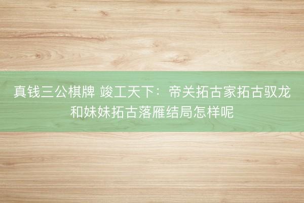 真钱三公棋牌 竣工天下:帝关拓古家拓古驭龙和妹妹拓古落雁结局怎样呢
