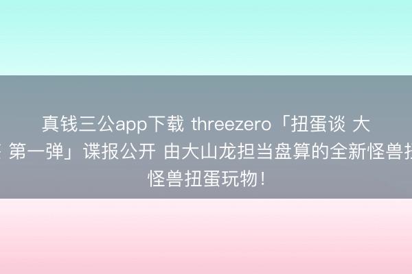 真钱三公app下载 threezero「扭蛋谈 大怪龙图鉴 第一弹」谍报公开 由大山龙担当盘算的全新怪兽扭蛋玩物!