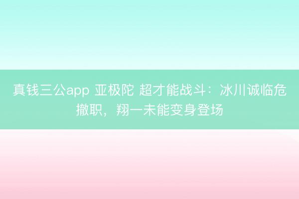 真钱三公app 亚极陀 超才能战斗:冰川诚临危撤职,翔一未能变身登场