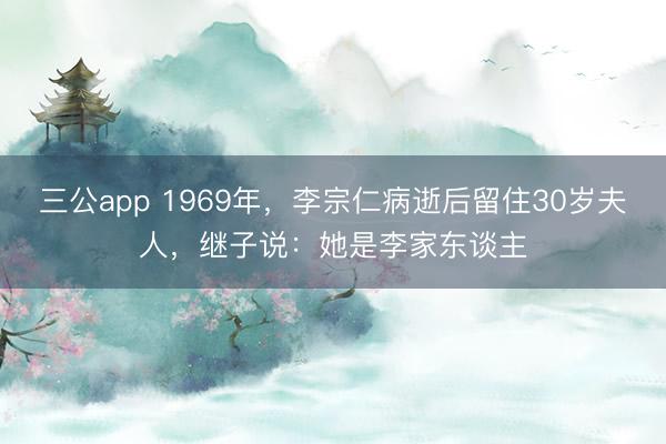 三公app 1969年,李宗仁病逝后留住30岁夫人,继子说:她是李家东谈主