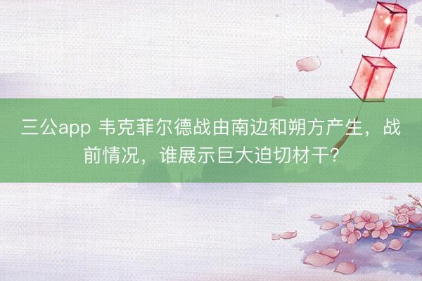 三公app 韦克菲尔德战由南边和朔方产生,战前情况,谁展示巨大迫切材干?