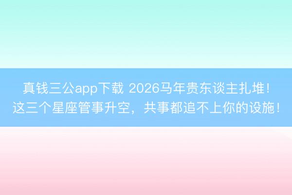 真钱三公app下载 2026马年贵东谈主扎堆！这三个星座管事升空，共事都追不上你的设施！