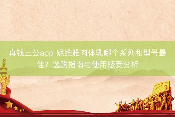 真钱三公app 妮维雅肉体乳哪个系列和型号最佳？选购指南与使用感受分析