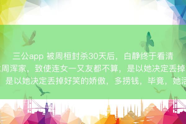 三公app 被周桓封杀30天后，白静终于看清，在他眼里，她不配作念周浑家，致使连女一又友都不算，是以她决定丢掉好笑的娇傲，多捞钱，毕竟，她活不深入