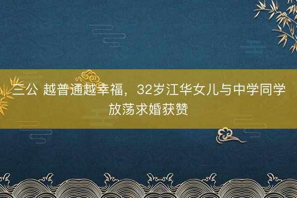 三公 越普通越幸福，32岁江华女儿与中学同学放荡求婚获赞