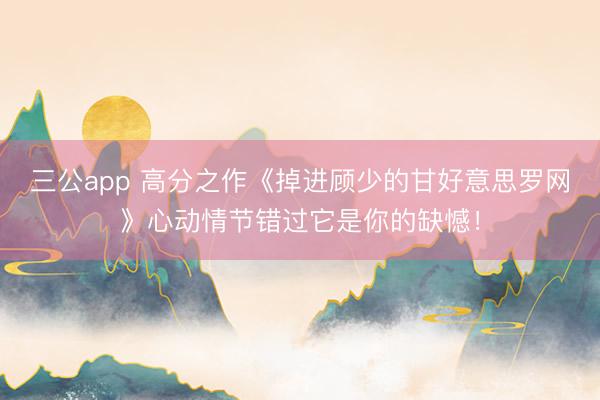 三公app 高分之作《掉进顾少的甘好意思罗网》心动情节错过它是你的缺憾！