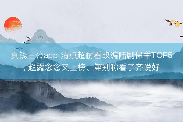真钱三公app 清点超耐看改编陆剧保举TOP5， 赵露念念又上榜、第别称看了齐说好