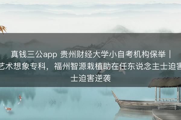真钱三公app 贵州财经大学小自考机构保举｜环境艺术想象专科，福州智源栽植助在任东说念主士迫害逆袭
