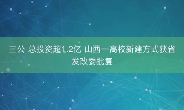 三公 总投资超1.2亿 山西一高校新建方式获省发改委批复
