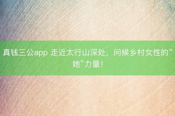 真钱三公app 走近太行山深处，问候乡村女性的“她”力量！