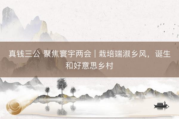 真钱三公 聚焦寰宇两会 | 栽培端淑乡风,诞生和好意思乡村