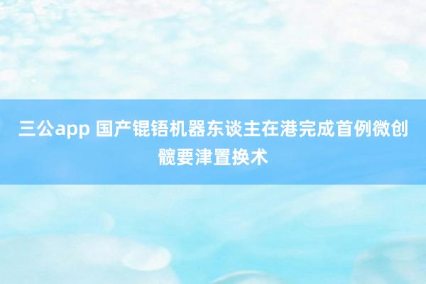 三公app 国产锟铻机器东谈主在港完成首例微创髋要津置换术