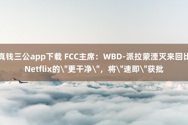 真钱三公app下载 FCC主席：WBD-派拉蒙湮灭来回比Netflix的