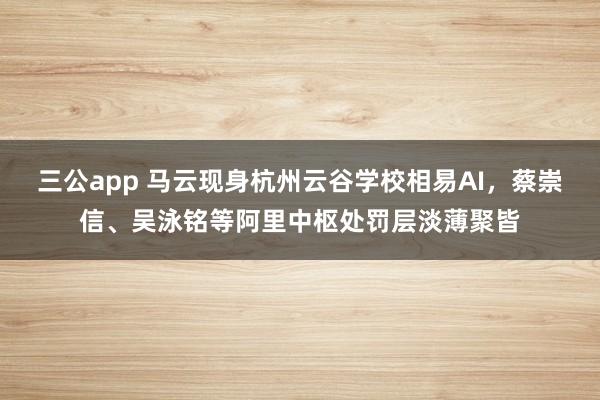 三公app 马云现身杭州云谷学校相易AI，蔡崇信、吴泳铭等阿里中枢处罚层淡薄聚皆