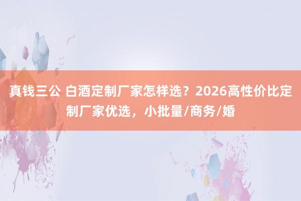 真钱三公 白酒定制厂家怎样选？2026高性价比定制厂家优选，小批量/商务/婚