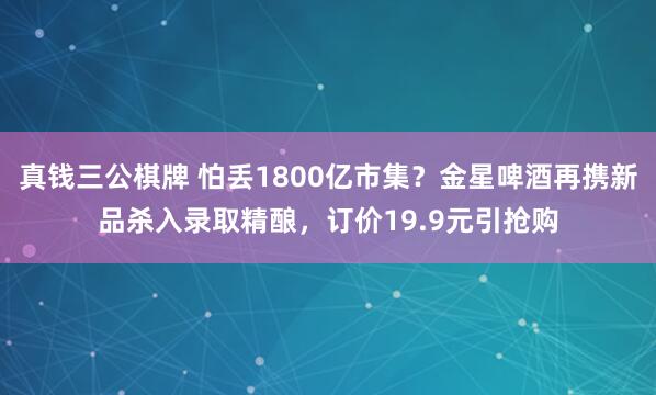 真钱三公棋牌 怕丢1800亿市集？金星啤酒再携新品杀入录取精酿，订价19.9元引抢购