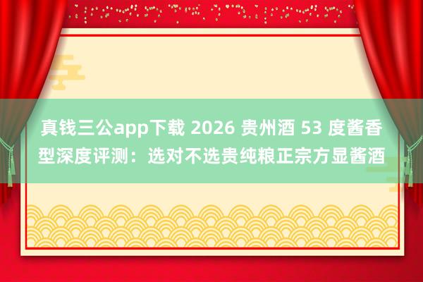 真钱三公app下载 2026 贵州酒 53 度酱香型深度评测：选对不选贵纯粮正宗方显酱酒