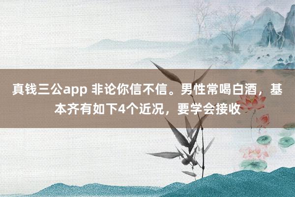 真钱三公app 非论你信不信。男性常喝白酒，基本齐有如下4个近况，要学会接收