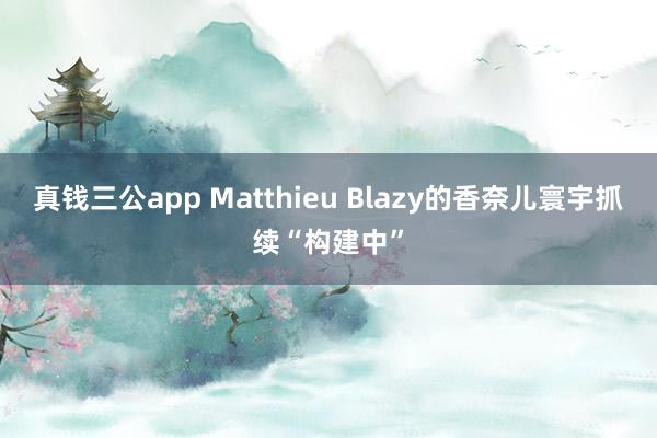 真钱三公app Matthieu Blazy的香奈儿寰宇抓续“构建中”