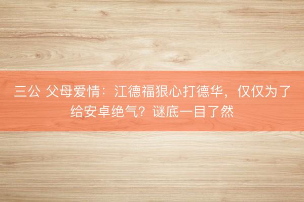三公 父母爱情：江德福狠心打德华，仅仅为了给安卓绝气？谜底一目了然