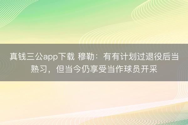 真钱三公app下载 穆勒：有有计划过退役后当熟习，但当今仍享受当作球员开采