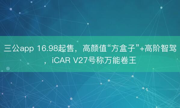 三公app 16.98起售，高颜值“方盒子”+高阶智驾，iCAR V27号称万能卷王