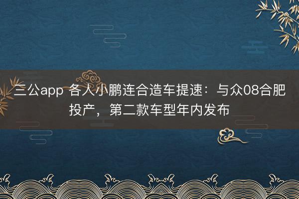 三公app 各人小鹏连合造车提速：与众08合肥投产，第二款车型年内发布