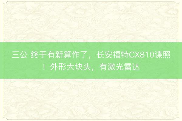 三公 终于有新算作了，长安福特CX810谍照！外形大块头，有激光雷达