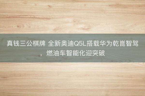 真钱三公棋牌 全新奥迪Q5L搭载华为乾崑智驾，燃油车智能化迎突破