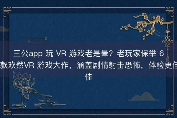 三公app 玩 VR 游戏老是晕？老玩家保举 6 款欢然VR 游戏大作，涵盖剧情射击恐怖，体验更佳