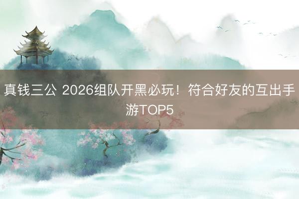 真钱三公 2026组队开黑必玩！符合好友的互出手游TOP5