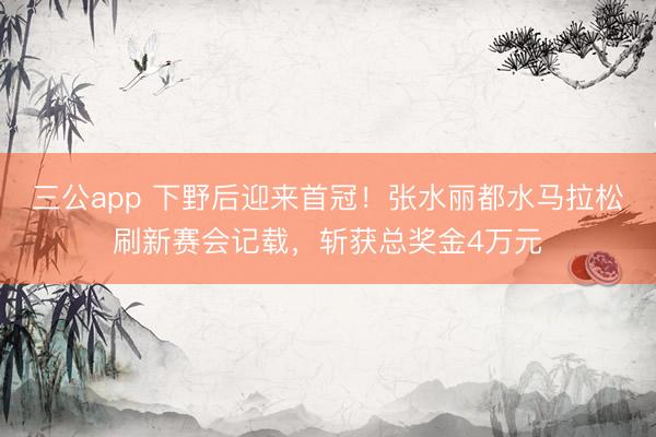 三公app 下野后迎来首冠！张水丽都水马拉松刷新赛会记载，斩获总奖金4万元