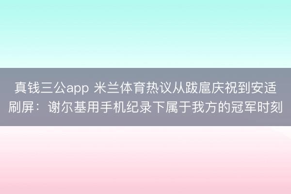 真钱三公app 米兰体育热议从跋扈庆祝到安适刷屏：谢尔基用手机纪录下属于我方的冠军时刻