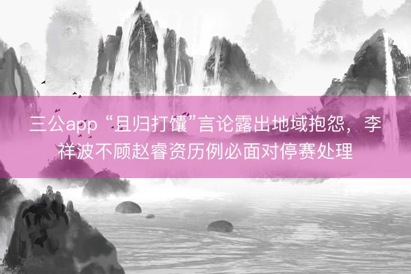 三公app “且归打馕”言论露出地域抱怨，李祥波不顾赵睿资历例必面对停赛处理