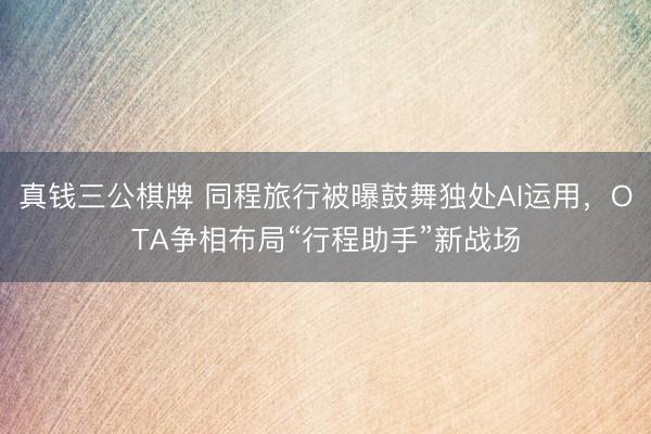 真钱三公棋牌 同程旅行被曝鼓舞独处AI运用，OTA争相布局“行程助手”新战场