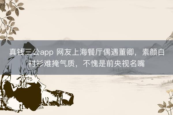 真钱三公app 网友上海餐厅偶遇董卿,素颜白衬衫难掩气质,不愧是前央视名嘴