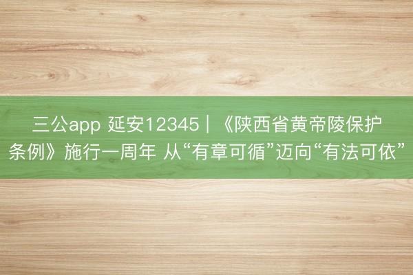 三公app 延安12345 | 《陕西省黄帝陵保护条例》施行一周年 从“有章可循”迈向“有法可依”
