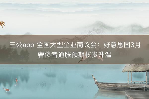三公app 全国大型企业商议会：好意思国3月奢侈者通胀预期权贵升温